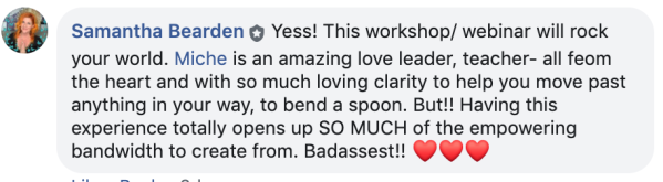 Facebook comment screenshot about Miché's SpoonBending Workshop from "Samantha Bearden: Yess! This workshop/ webinar will rock your world. Miche is an amazing love leader, teacher- all feom the heart and with so much loving clarity to help you move past anything in your way, to bend a spoon. But!! Having this erience totally opens up SO MUCH of the empowering bandwidth to create from. Badassest!!"